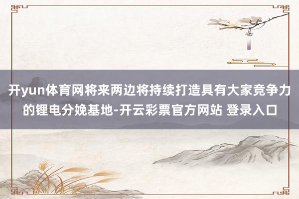 开yun体育网将来两边将持续打造具有大家竞争力的锂电分娩基地-开云彩票官方网站 登录入口
