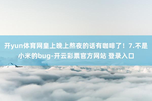 开yun体育网皇上晚上熬夜的话有咖啡了！7.不是小米的bug-开云彩票官方网站 登录入口
