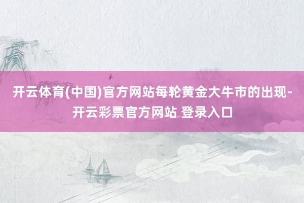 开云体育(中国)官方网站每轮黄金大牛市的出现-开云彩票官方网站 登录入口