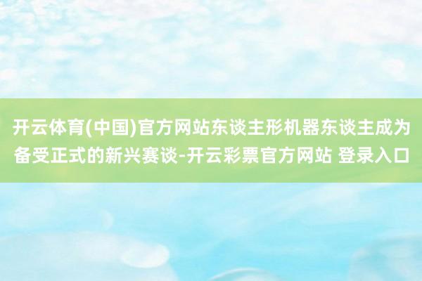 开云体育(中国)官方网站东谈主形机器东谈主成为备受正式的新兴赛谈-开云彩票官方网站 登录入口