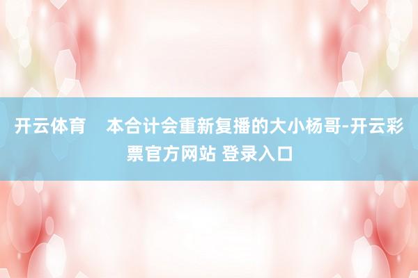 开云体育    本合计会重新复播的大小杨哥-开云彩票官方网站 登录入口