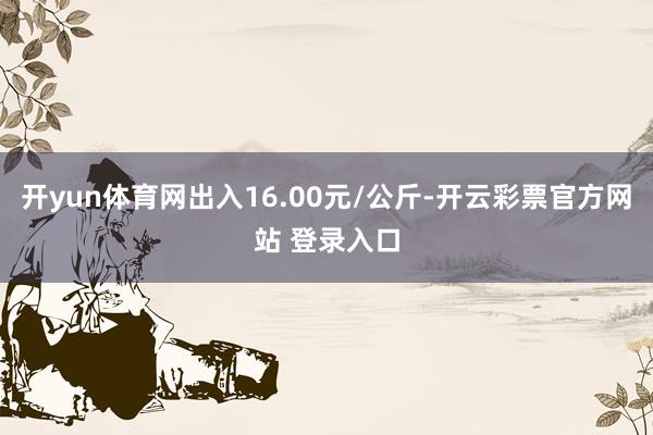 开yun体育网出入16.00元/公斤-开云彩票官方网站 登录入口