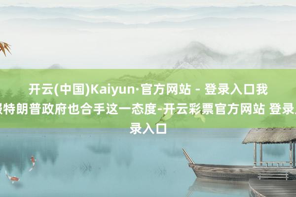 开云(中国)Kaiyun·官方网站 - 登录入口我信服特朗普政府也合手这一态度-开云彩票官方网站 登录入口