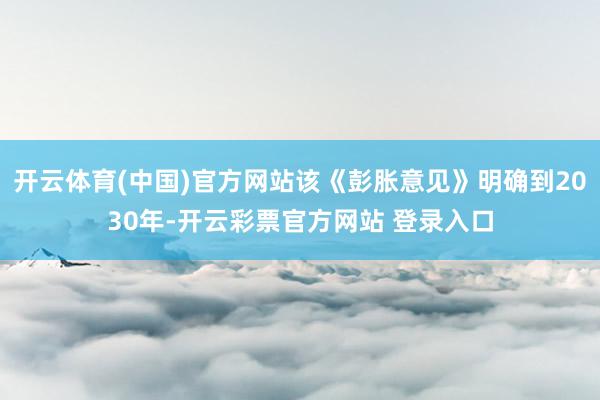 开云体育(中国)官方网站该《彭胀意见》明确到2030年-开云彩票官方网站 登录入口