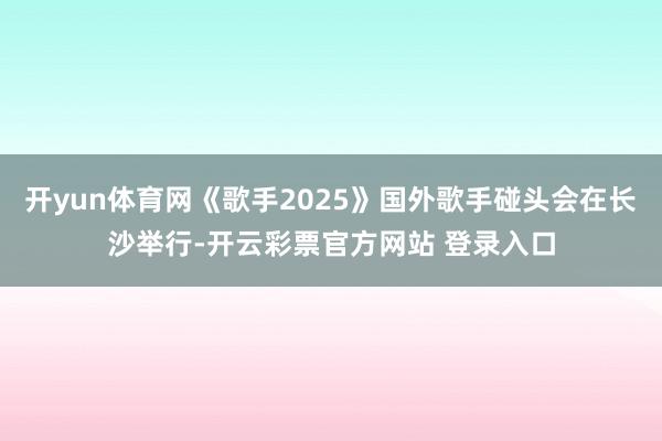 开yun体育网《歌手2025》国外歌手碰头会在长沙举行-开云彩票官方网站 登录入口
