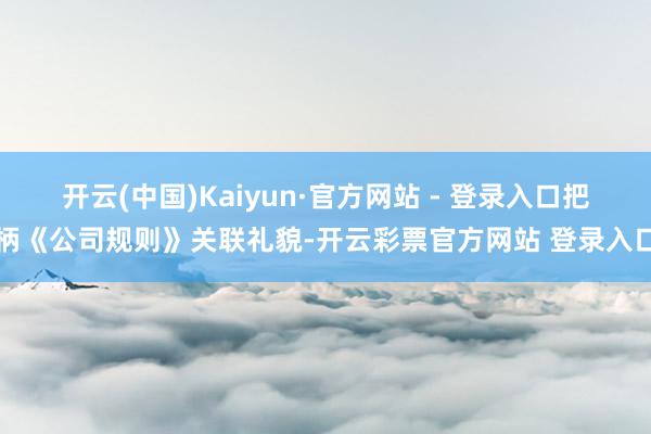 开云(中国)Kaiyun·官方网站 - 登录入口把柄《公司规则》关联礼貌-开云彩票官方网站 登录入口