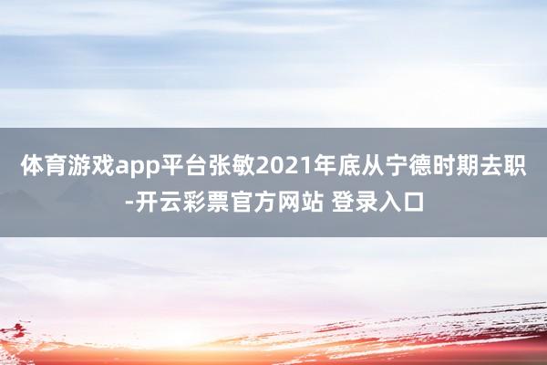 体育游戏app平台张敏2021年底从宁德时期去职-开云彩票官方网站 登录入口