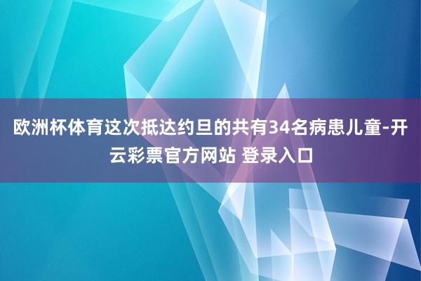 欧洲杯体育这次抵达约旦的共有34名病患儿童-开云彩票官方网站 登录入口