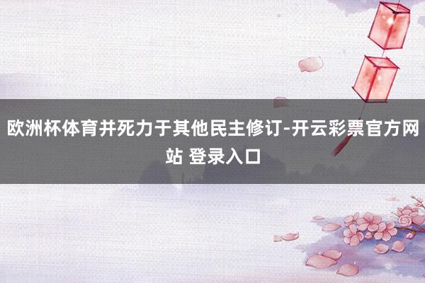 欧洲杯体育并死力于其他民主修订-开云彩票官方网站 登录入口