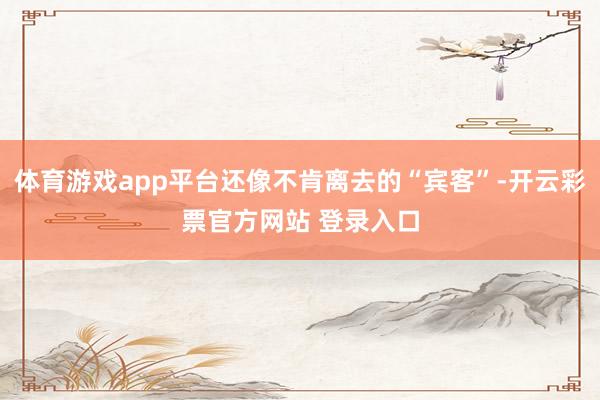 体育游戏app平台还像不肯离去的“宾客”-开云彩票官方网站 登录入口