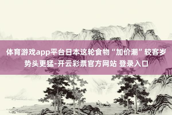 体育游戏app平台日本这轮食物“加价潮”较客岁势头更猛-开云彩票官方网站 登录入口