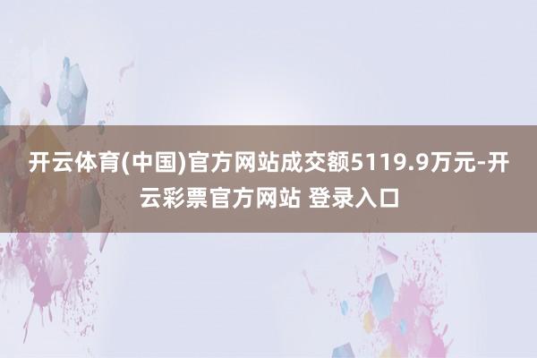 开云体育(中国)官方网站成交额5119.9万元-开云彩票官方网站 登录入口