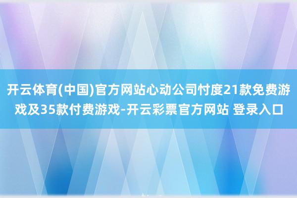 开云体育(中国)官方网站心动公司忖度21款免费游戏及35款付费游戏-开云彩票官方网站 登录入口