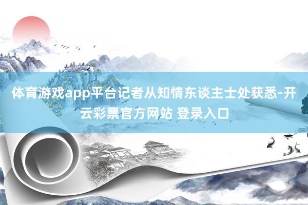 体育游戏app平台记者从知情东谈主士处获悉-开云彩票官方网站 登录入口