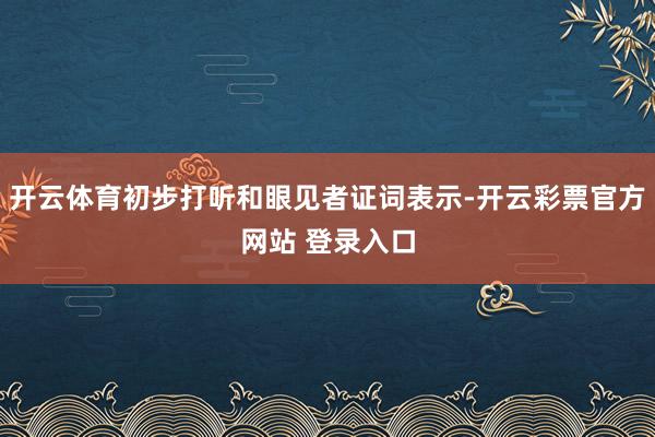 开云体育初步打听和眼见者证词表示-开云彩票官方网站 登录入口