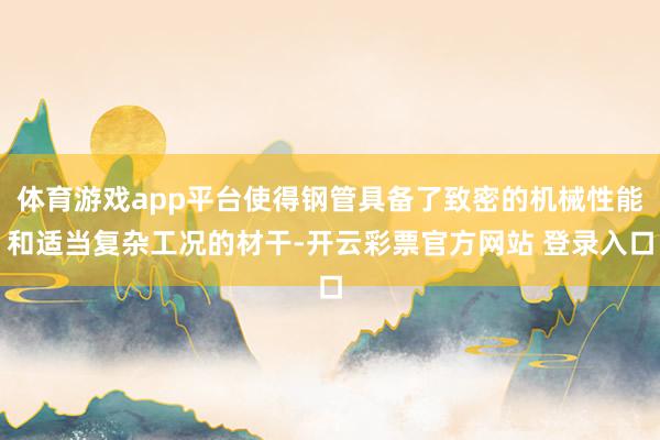 体育游戏app平台使得钢管具备了致密的机械性能和适当复杂工况的材干-开云彩票官方网站 登录入口