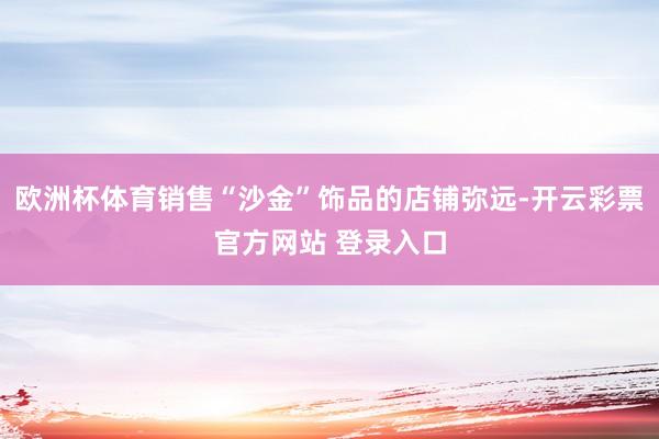 欧洲杯体育销售“沙金”饰品的店铺弥远-开云彩票官方网站 登录入口