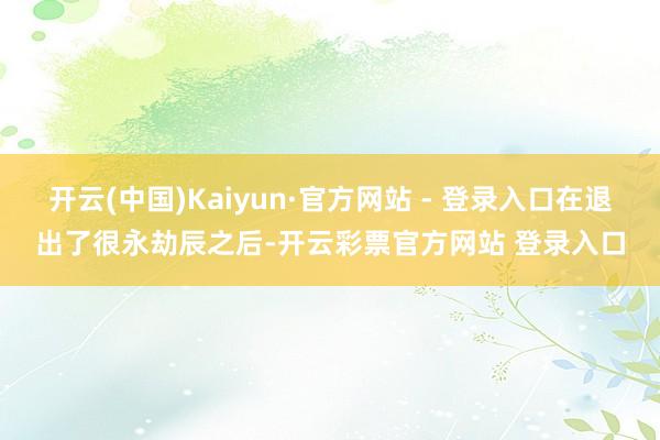 开云(中国)Kaiyun·官方网站 - 登录入口在退出了很永劫辰之后-开云彩票官方网站 登录入口