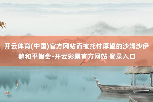 开云体育(中国)官方网站而被托付厚望的沙姆沙伊赫和平峰会-开云彩票官方网站 登录入口