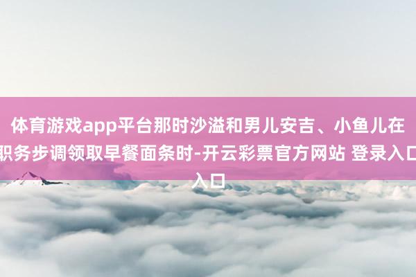 体育游戏app平台那时沙溢和男儿安吉、小鱼儿在职务步调领取早餐面条时-开云彩票官方网站 登录入口
