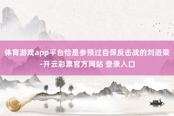 体育游戏app平台恰是参预过自保反击战的刘进荣-开云彩票官方网站 登录入口