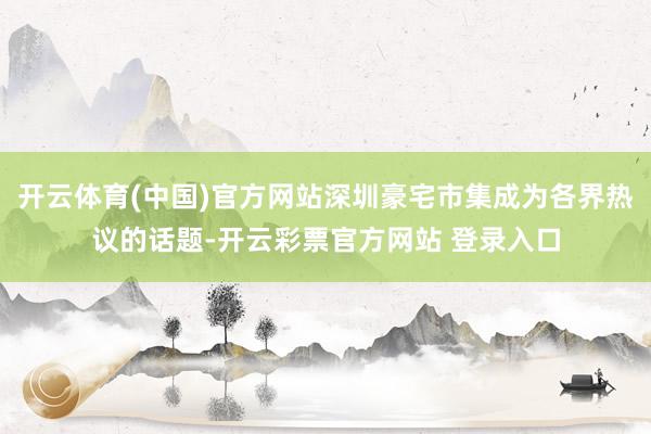 开云体育(中国)官方网站深圳豪宅市集成为各界热议的话题-开云彩票官方网站 登录入口