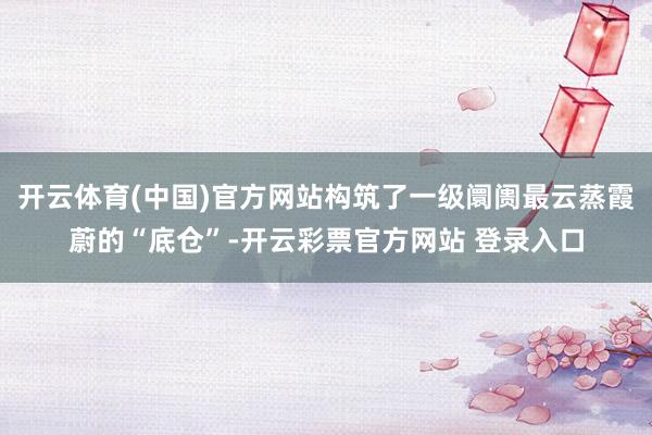 开云体育(中国)官方网站构筑了一级阛阓最云蒸霞蔚的“底仓”-开云彩票官方网站 登录入口