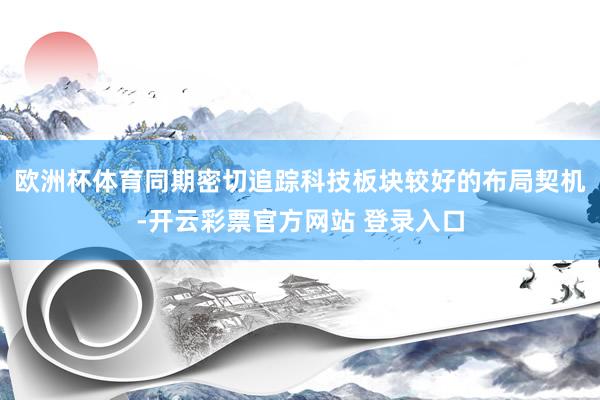 欧洲杯体育同期密切追踪科技板块较好的布局契机-开云彩票官方网站 登录入口