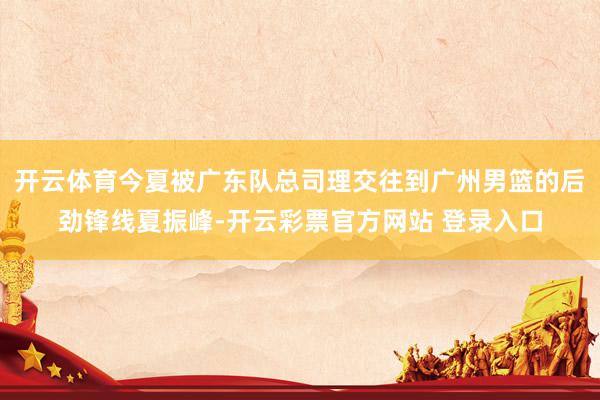 开云体育今夏被广东队总司理交往到广州男篮的后劲锋线夏振峰-开云彩票官方网站 登录入口