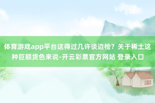 体育游戏app平台这得过几许谈边检?关于稀土这种巨额货色来说-开云彩票官方网站 登录入口