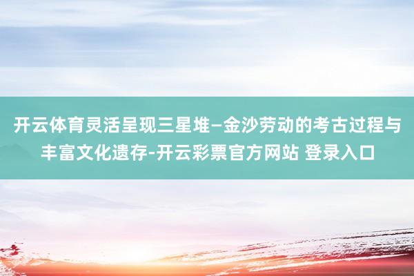 开云体育灵活呈现三星堆—金沙劳动的考古过程与丰富文化遗存-开云彩票官方网站 登录入口